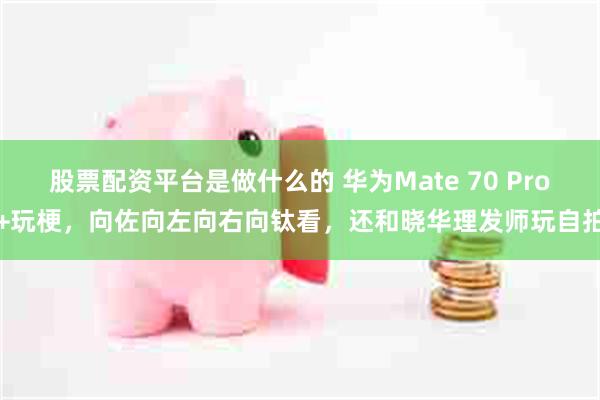 股票配资平台是做什么的 华为Mate 70 Pro+玩梗，向佐向左向右向钛看，还和晓华理发师玩自拍