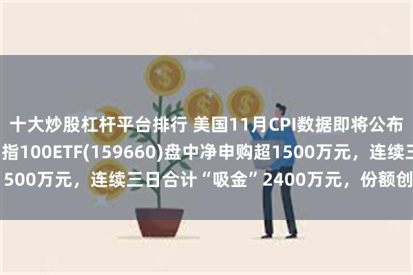十大炒股杠杆平台排行 美国11月CPI数据即将公布，备受市场热议，纳指100ETF(159660)盘中净申购超1500万元，连续三日合计“吸金”2400万元，份额创近阶段新高！