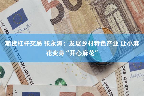 期货杠杆交易 张永涛：发展乡村特色产业 让小麻花变身“开心麻花”