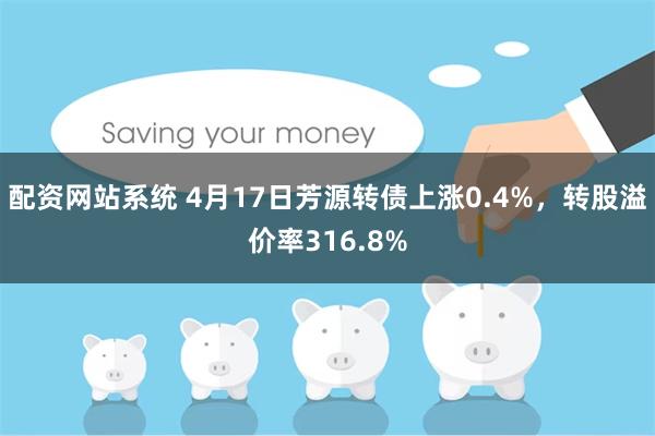 配资网站系统 4月17日芳源转债上涨0.4%，转股溢价率316.8%
