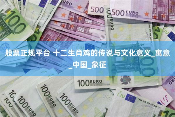 股票正规平台 十二生肖鸡的传说与文化意义_寓意_中国_象征