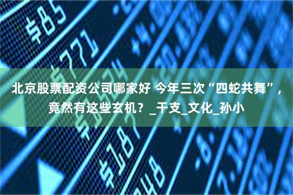 北京股票配资公司哪家好 今年三次“四蛇共舞”，竟然有这些玄机？_干支_文化_孙小