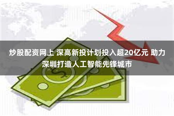 炒股配资网上 深高新投计划投入超20亿元 助力深圳打造人工智能先锋城市