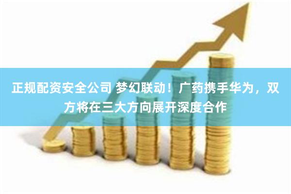 正规配资安全公司 梦幻联动！广药携手华为，双方将在三大方向展开深度合作