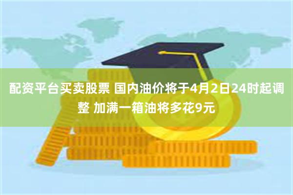 配资平台买卖股票 国内油价将于4月2日24时起调整 加满一箱油将多花9元