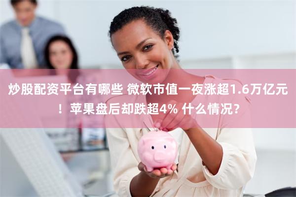 炒股配资平台有哪些 微软市值一夜涨超1.6万亿元！苹果盘后却跌超4% 什么情况？