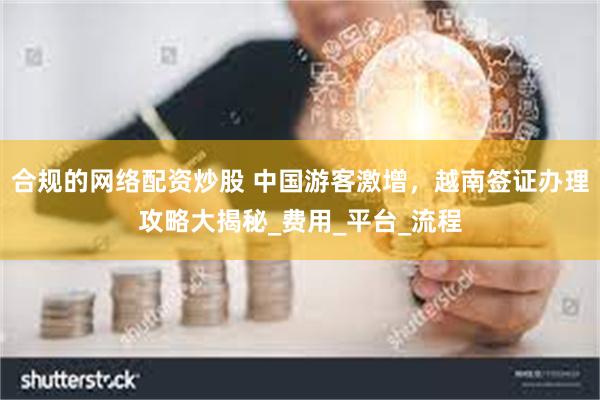 合规的网络配资炒股 中国游客激增，越南签证办理攻略大揭秘_费用_平台_流程