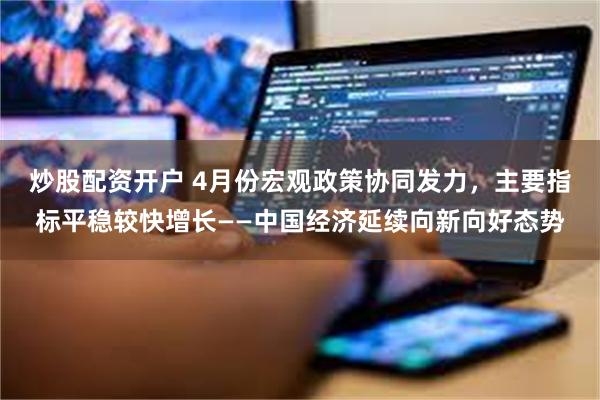 炒股配资开户 4月份宏观政策协同发力，主要指标平稳较快增长——中国经济延续向新向好态势