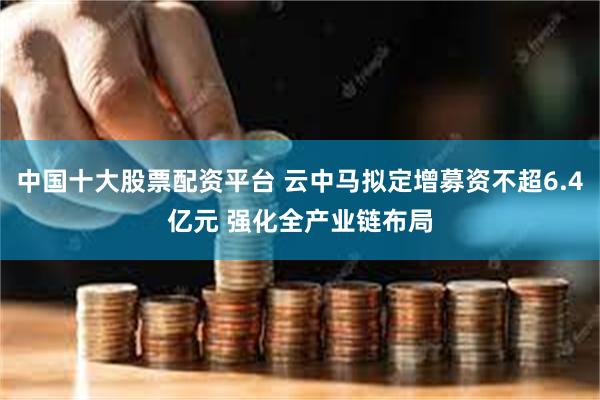 中国十大股票配资平台 云中马拟定增募资不超6.4亿元 强化全产业链布局