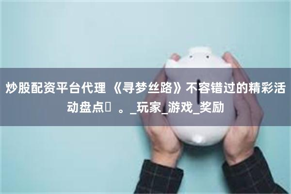 炒股配资平台代理 《寻梦丝路》不容错过的精彩活动盘点​。_玩家_游戏_奖励