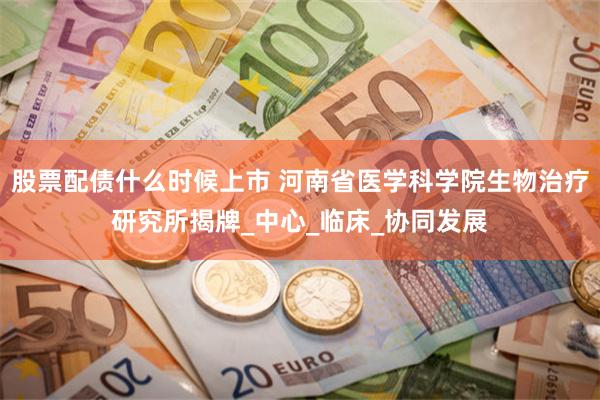 股票配债什么时候上市 河南省医学科学院生物治疗研究所揭牌_中心_临床_协同发展