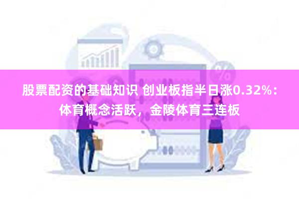 股票配资的基础知识 创业板指半日涨0.32%：体育概念活跃，金陵体育三连板