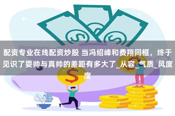 配资专业在线配资炒股 当冯绍峰和费翔同框，终于见识了耍帅与真帅的差距有多大了_从容_气质_风度