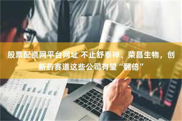 股票配资网平台网址 不止舒泰神、荣昌生物，创新药赛道这些公司有望“翻倍”