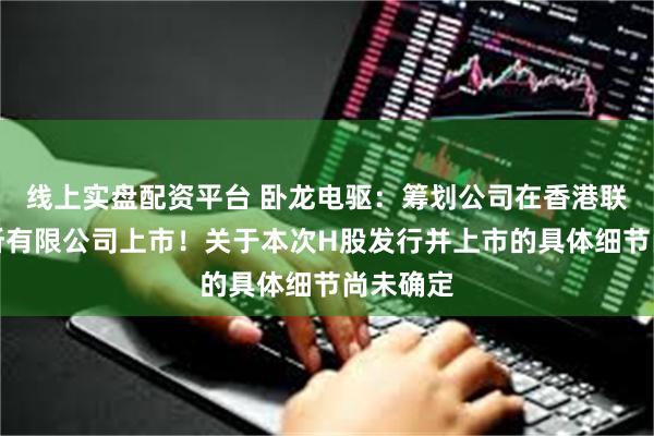 线上实盘配资平台 卧龙电驱：筹划公司在香港联合交易所有限公司上市！关于本次H股发行并上市的具体细节尚未确定