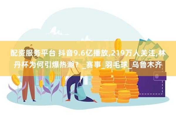 配资服务平台 抖音9.6亿播放,219万人关注,林丹杯为何引爆热潮？_赛事_羽毛球_乌鲁木齐