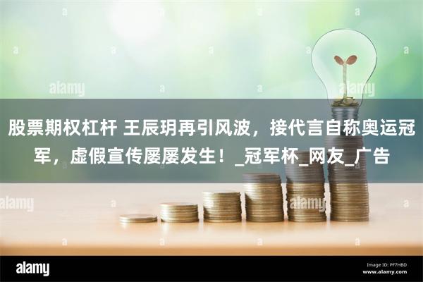 股票期权杠杆 王辰玥再引风波，接代言自称奥运冠军，虚假宣传屡屡发生！_冠军杯_网友_广告