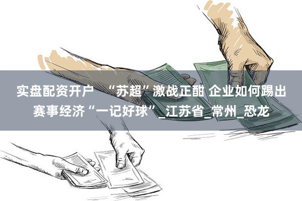 实盘配资开户   “苏超”激战正酣 企业如何踢出赛事经济“一记好球”_江苏省_常州_恐龙