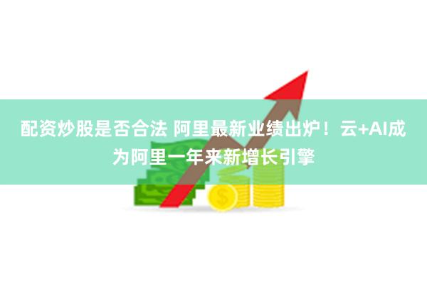 配资炒股是否合法 阿里最新业绩出炉！云+AI成为阿里一年来新增长引擎