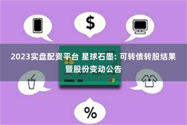2023实盘配资平台 星球石墨: 可转债转股结果暨股份变动公告