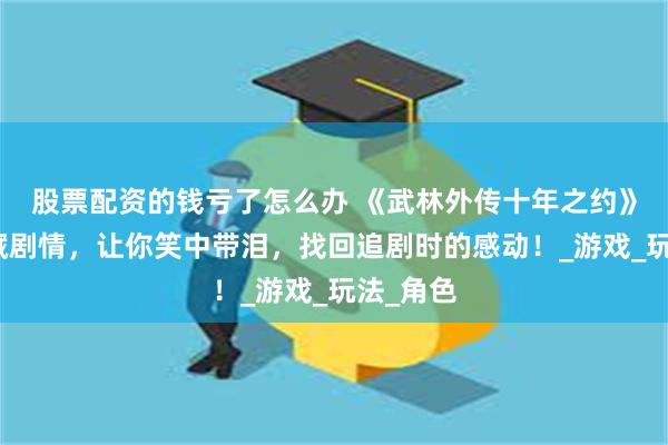 股票配资的钱亏了怎么办 《武林外传十年之约》解开隐藏剧情，让你笑中带泪，找回追剧时的感动！_游戏_玩法_角色