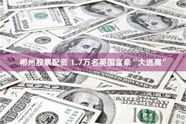 郴州股票配资 1.7万名英国富豪“大逃离”