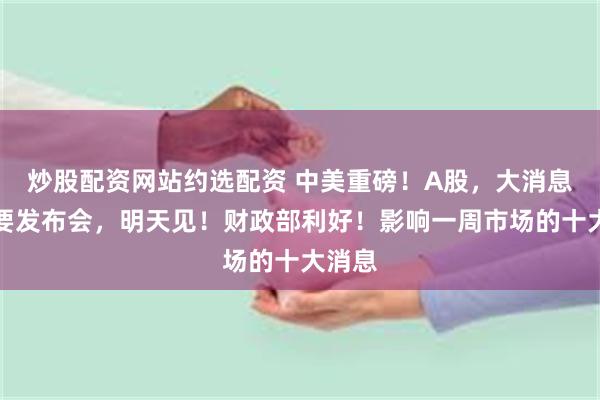 炒股配资网站约选配资 中美重磅！A股，大消息！重要发布会，明天见！财政部利好！影响一周市场的十大消息