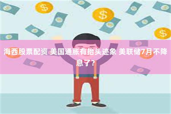 海西股票配资 美国通胀有抬头迹象 美联储7月不降息了？