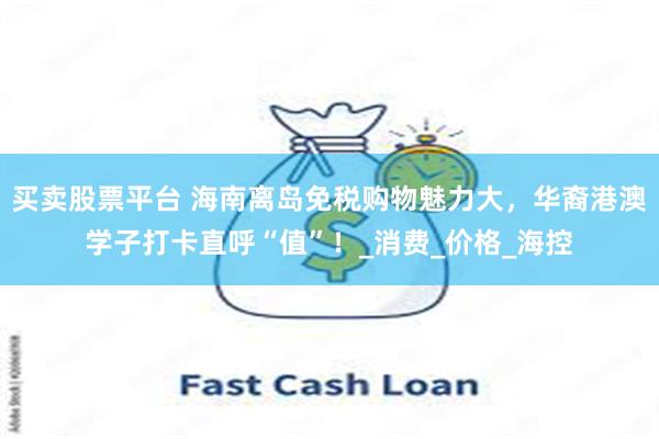 买卖股票平台 海南离岛免税购物魅力大，华裔港澳学子打卡直呼“值”！_消费_价格_海控