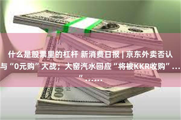 什么是股票里的杠杆 新消费日报 | 京东外卖否认参与“0元购”大战；大窑汽水回应“将被KKR收购”……