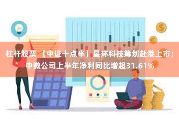 杠杆股票 【中证十点半】星环科技筹划赴港上市；中微公司上半年净利同比增超31.61%