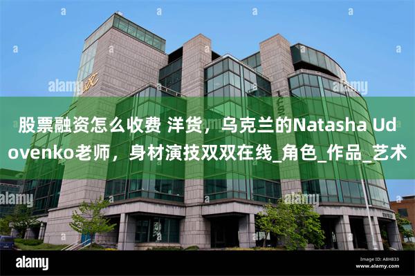 股票融资怎么收费 洋货，乌克兰的Natasha Udovenko老师，身材演技双双在线_角色_作品_艺术