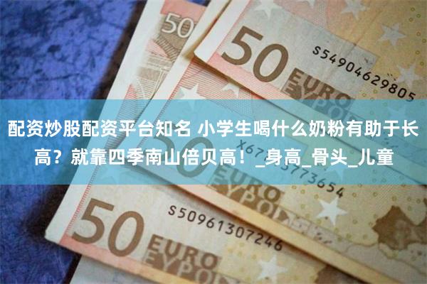 配资炒股配资平台知名 小学生喝什么奶粉有助于长高？就靠四季南山倍贝高！_身高_骨头_儿童
