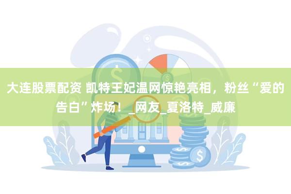 大连股票配资 凯特王妃温网惊艳亮相，粉丝“爱的告白”炸场！_网友_夏洛特_威廉