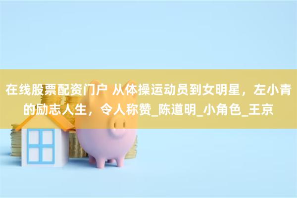 在线股票配资门户 从体操运动员到女明星，左小青的励志人生，令人称赞_陈道明_小角色_王京