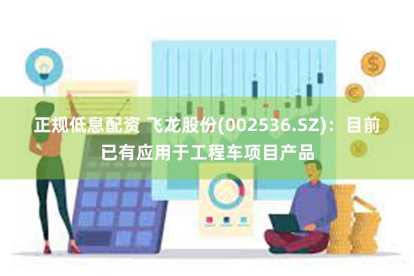 正规低息配资 飞龙股份(002536.SZ)：目前已有应用于工程车项目产品