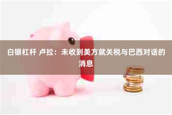 白银杠杆 卢拉：未收到美方就关税与巴西对话的消息