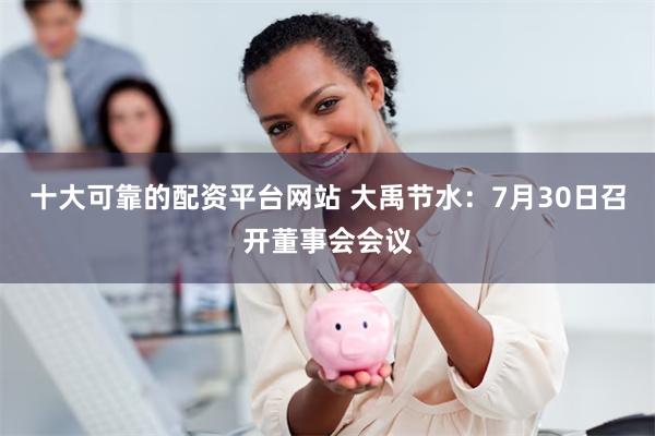 十大可靠的配资平台网站 大禹节水：7月30日召开董事会会议