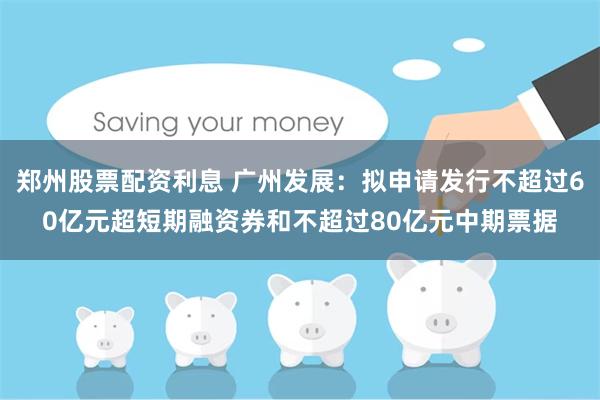 郑州股票配资利息 广州发展：拟申请发行不超过60亿元超短期融资券和不超过80亿元中期票据