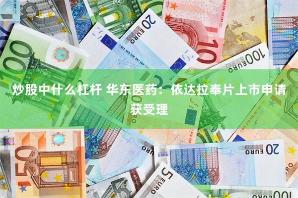炒股中什么杠杆 华东医药：依达拉奉片上市申请获受理
