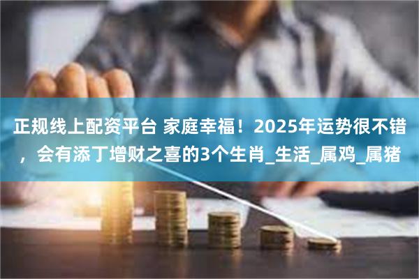正规线上配资平台 家庭幸福！2025年运势很不错，会有添丁增财之喜的3个生肖_生活_属鸡_属猪