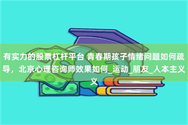 有实力的股票杠杆平台 青春期孩子情绪问题如何疏导，北京心理咨询师效果如何_运动_朋友_人本主义