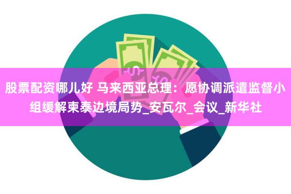 股票配资哪儿好 马来西亚总理：愿协调派遣监督小组缓解柬泰边境局势_安瓦尔_会议_新华社