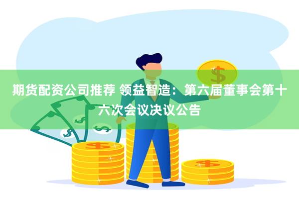 期货配资公司推荐 领益智造：第六届董事会第十六次会议决议公告