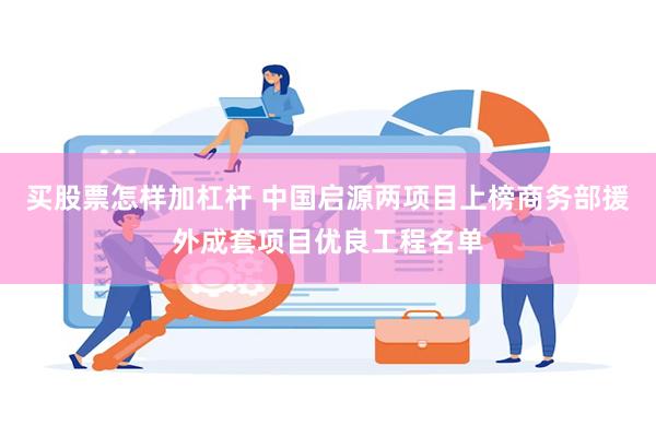 买股票怎样加杠杆 中国启源两项目上榜商务部援外成套项目优良工程名单