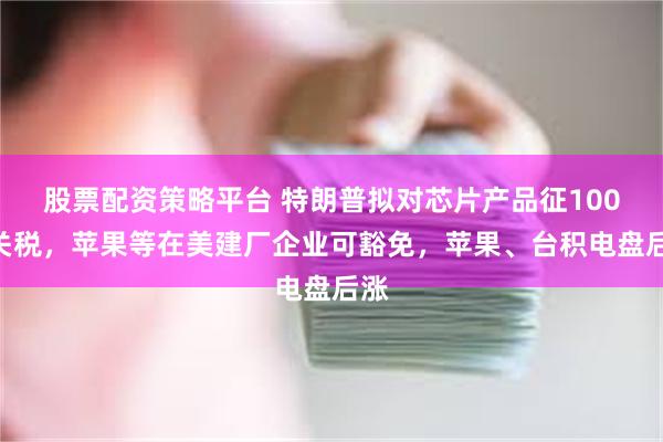 股票配资策略平台 特朗普拟对芯片产品征100%关税，苹果等在美建厂企业可豁免，苹果、台积电盘后涨