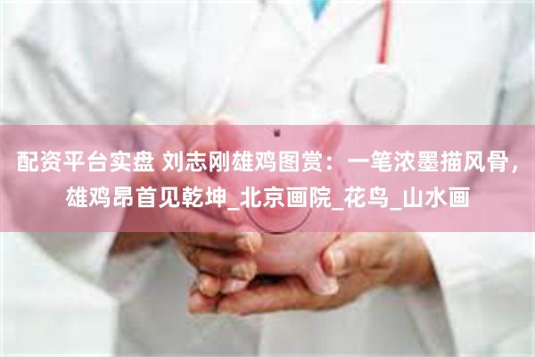 配资平台实盘 刘志刚雄鸡图赏：一笔浓墨描风骨，雄鸡昂首见乾坤_北京画院_花鸟_山水画