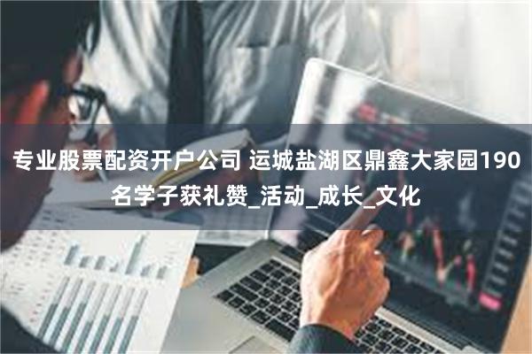 专业股票配资开户公司 运城盐湖区鼎鑫大家园190名学子获礼赞_活动_成长_文化