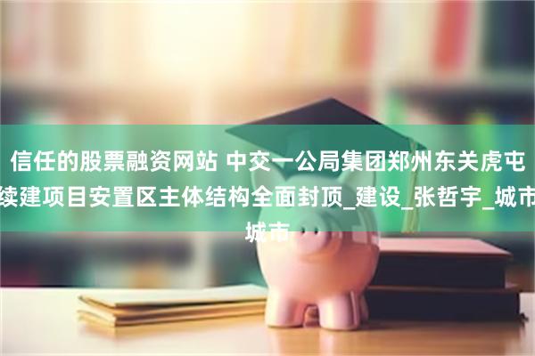 信任的股票融资网站 中交一公局集团郑州东关虎屯续建项目安置区主体结构全面封顶_建设_张哲宇_城市