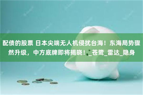 配债的股票 日本尖端无人机侵扰台海！东海局势骤然升级，中方底牌即将揭晓！_苍鹭_雷达_隐身